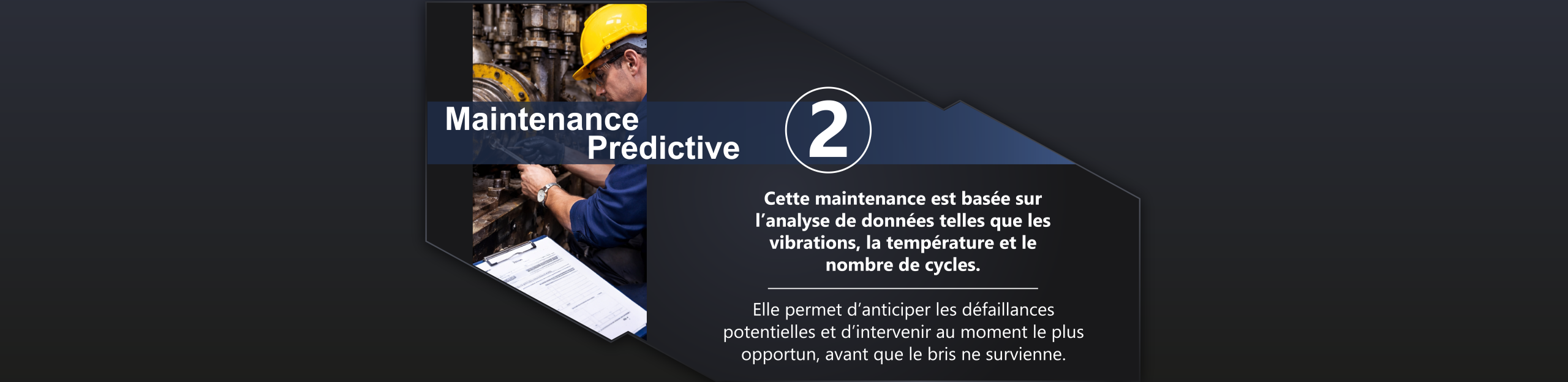 Maintenance prédictive. Basée sur l’analyse de données (vibrations,
température, cycles, etc.), elle permet
d’anticiper les défaillances potentielles et
d’intervenir au moment le plus opportun,
avant que le bris ne survienne